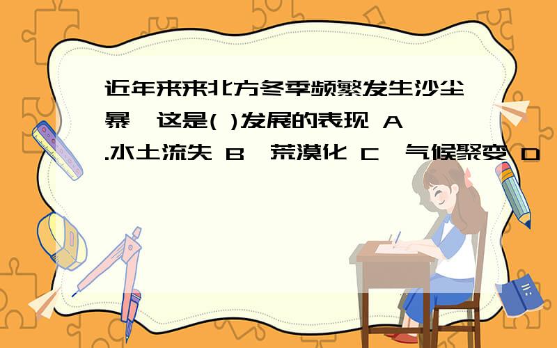 近年来来北方冬季频繁发生沙尘暴,这是( )发展的表现 A.水土流失 B、荒漠化 C、气候聚变 D、乱占耕地