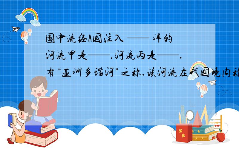 图中流经A国注入 —— 洋的河流甲是——.河流丙是——,有“亚洲多瑙河”之称,该河流在我国境内称为——.从图中可知,本区的大城市主要分布在——及——地区.本地区主要气候类型是——.