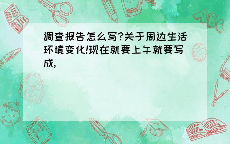 调查报告怎么写?关于周边生活环境变化!现在就要上午就要写成,