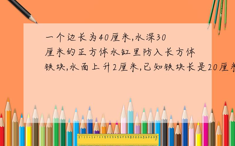 一个边长为40厘米,水深30厘米的正方体水缸里防入长方体铁块,水面上升2厘米,已知铁块长是20厘米,宽是10厘米,求铁块的高.