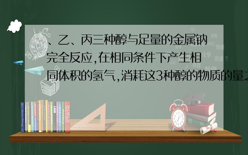 、乙、丙三种醇与足量的金属钠完全反应,在相同条件下产生相同体积的氢气,消耗这3种醇的物质的量之比为 2:6:A,B,C三种醇同足量的金属钠完全反应,在相同条件下,产生相同体积的氢气,消耗这