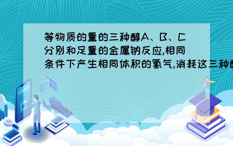 等物质的量的三种醇A、B、C分别和足量的金属钠反应,相同条件下产生相同体积的氢气,消耗这三种醇的物质的量之比为3 ：6 ：2,则这三种醇A、B、C分子中羟基数之比是?‘摩尔ABC羟基个数’是