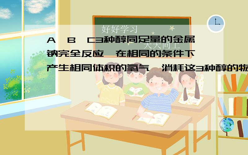 A、B、C3种醇同足量的金属钠完全反应,在相同的条件下,产生相同体积的氢气,消耗这3种醇的物质的量之比为3:6:2,则A,B,C三种醇的分子里羟基数之比为