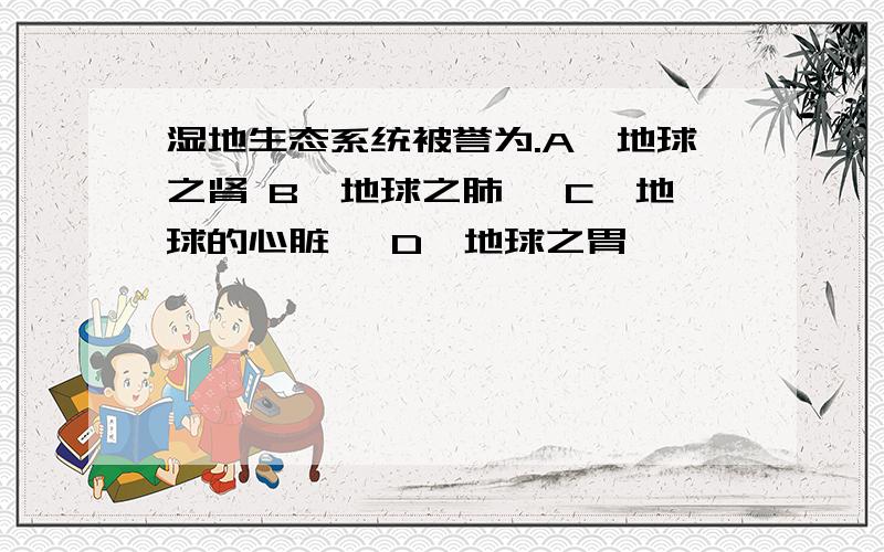 湿地生态系统被誉为.A、地球之肾 B、地球之肺 　C、地球的心脏 　D、地球之胃