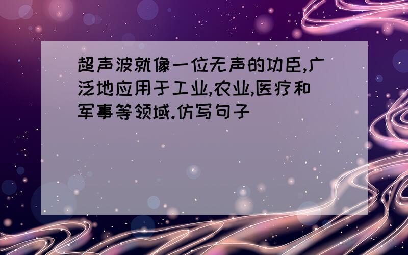 超声波就像一位无声的功臣,广泛地应用于工业,农业,医疗和军事等领域.仿写句子