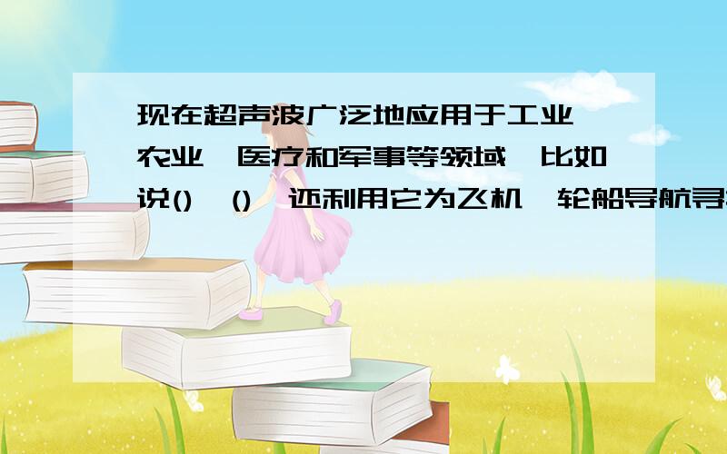 现在超声波广泛地应用于工业、农业、医疗和军事等领域,比如说()、(),还利用它为飞机、轮船导航寻找（）.现在超声波广泛地应用于工业、农业、医疗和军事等领域,比如说(                )、(