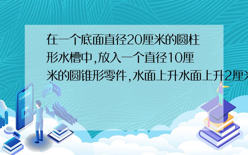 在一个底面直径20厘米的圆柱形水槽中,放入一个直径10厘米的圆锥形零件,水面上升水面上升2厘米，这个圆锥零件的高是多少？