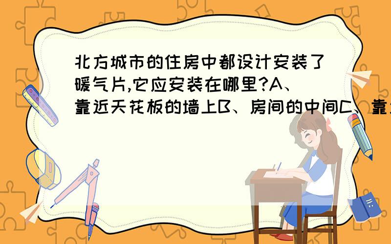 北方城市的住房中都设计安装了暖气片,它应安装在哪里?A、靠近天花板的墙上B、房间的中间C、靠近地面的墙上D、任何地方都可以