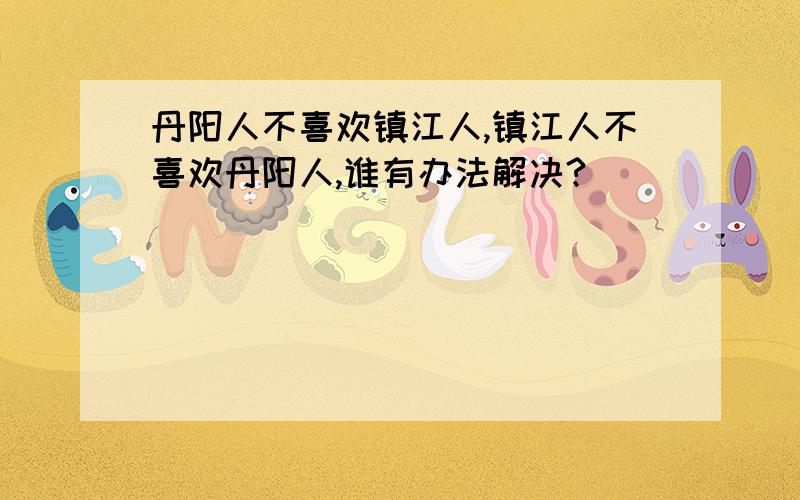 丹阳人不喜欢镇江人,镇江人不喜欢丹阳人,谁有办法解决?