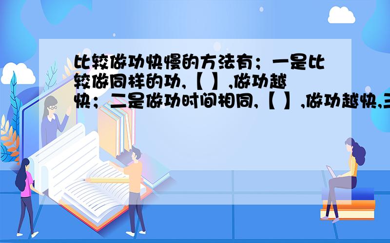 比较做功快慢的方法有；一是比较做同样的功,【 】,做功越快；二是做功时间相同,【 】,做功越快,三是做的功和做功的时间都不同时,比较【 】的比值,比、比值越大【 】