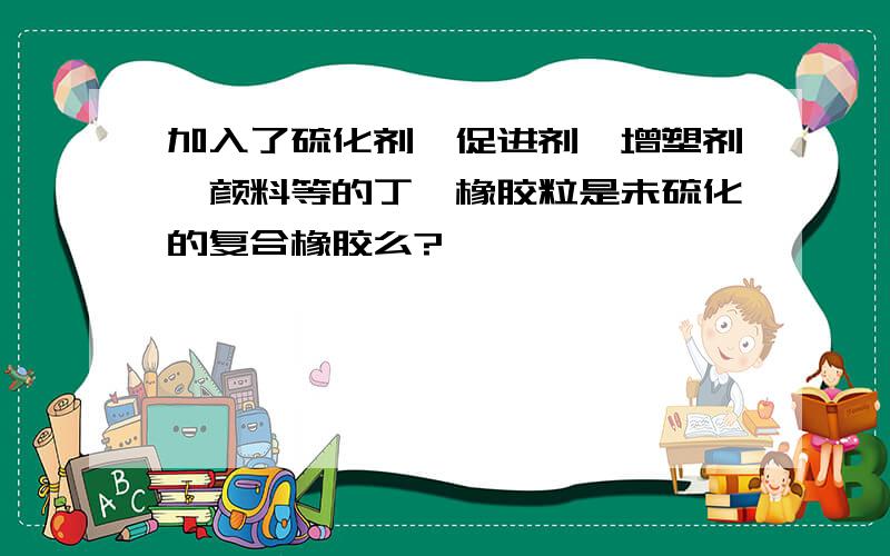 加入了硫化剂、促进剂、增塑剂、颜料等的丁腈橡胶粒是未硫化的复合橡胶么?