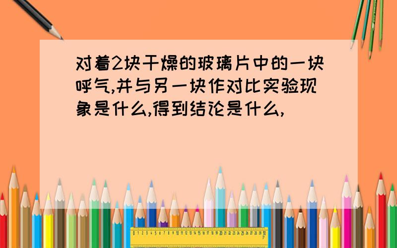 对着2块干燥的玻璃片中的一块呼气,并与另一块作对比实验现象是什么,得到结论是什么,