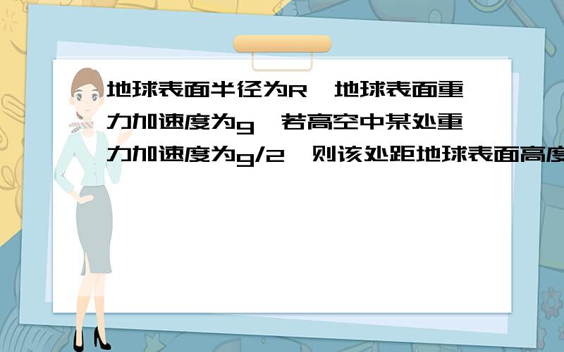 地球表面半径为R,地球表面重力加速度为g,若高空中某处重力加速度为g/2,则该处距地球表面高度?