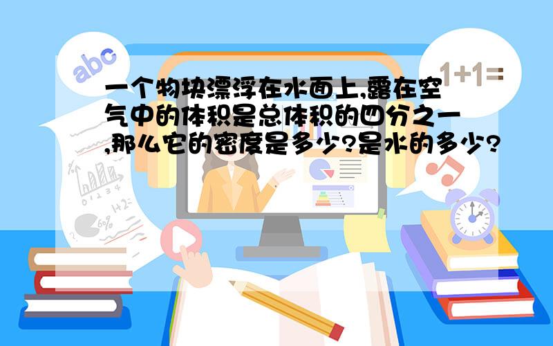 一个物块漂浮在水面上,露在空气中的体积是总体积的四分之一,那么它的密度是多少?是水的多少?