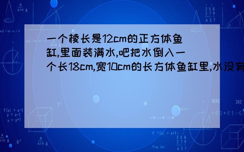 一个棱长是12cm的正方体鱼缸,里面装满水,吧把水倒入一个长18cm,宽10cm的长方体鱼缸里,水没有溢出,问:水有多深?