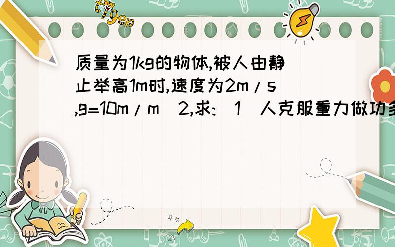 质量为1kg的物体,被人由静止举高1m时,速度为2m/s,g=10m/m^2,求:(1)人克服重力做功多少?