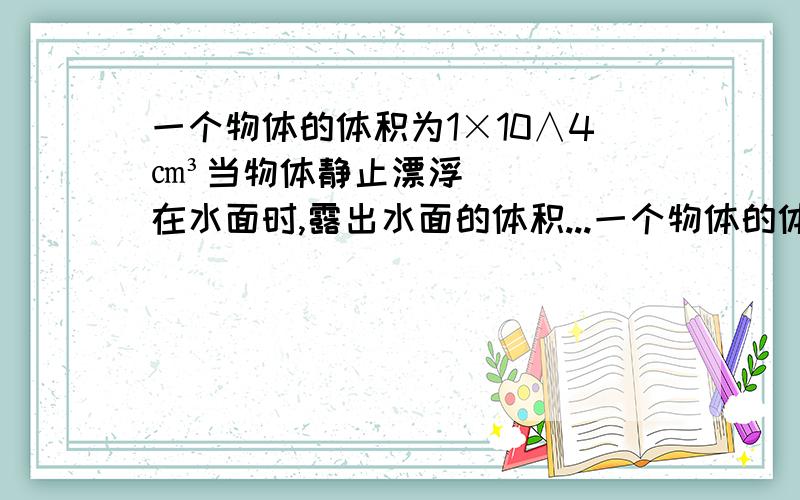 一个物体的体积为1×10∧4㎝³当物体静止漂浮在水面时,露出水面的体积...一个物体的体积为1×10∧4㎝³当物体静止漂浮在水面时,露出水面的体积为总体积的3分之2     求物体所受的浮力