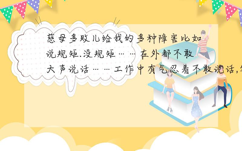 慈母多败儿给我的多种障害比如说规矩.没规矩……在外都不敢大声说话……工作中有气忍着不敢说话,等到管理叫你走人,你还是不敢说话,像这样,工作哪里找?会饿死