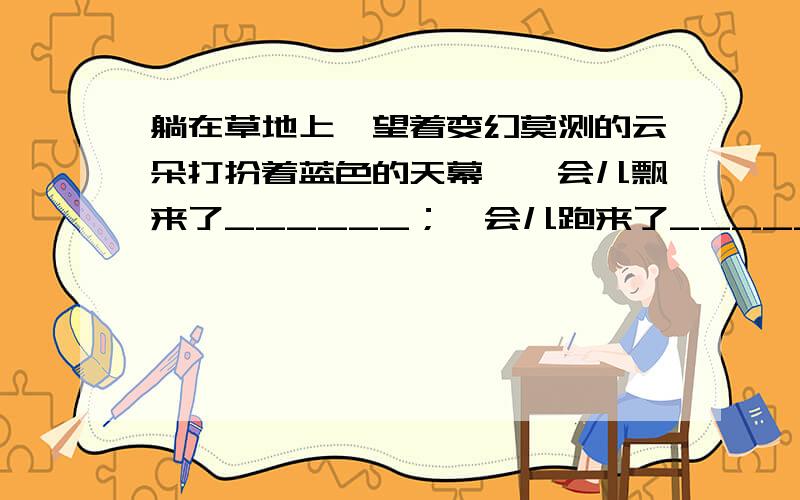 躺在草地上,望着变幻莫测的云朵打扮着蓝色的天幕,一会儿飘来了______；一会儿跑来了_____；一会儿_____.（补充句子,使之成为排比句）