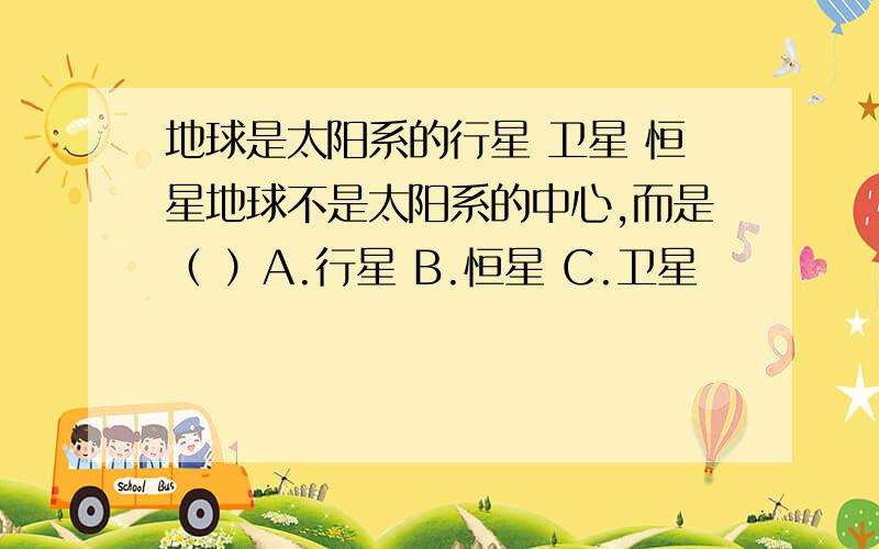 地球是太阳系的行星 卫星 恒星地球不是太阳系的中心,而是（ ）A.行星 B.恒星 C.卫星