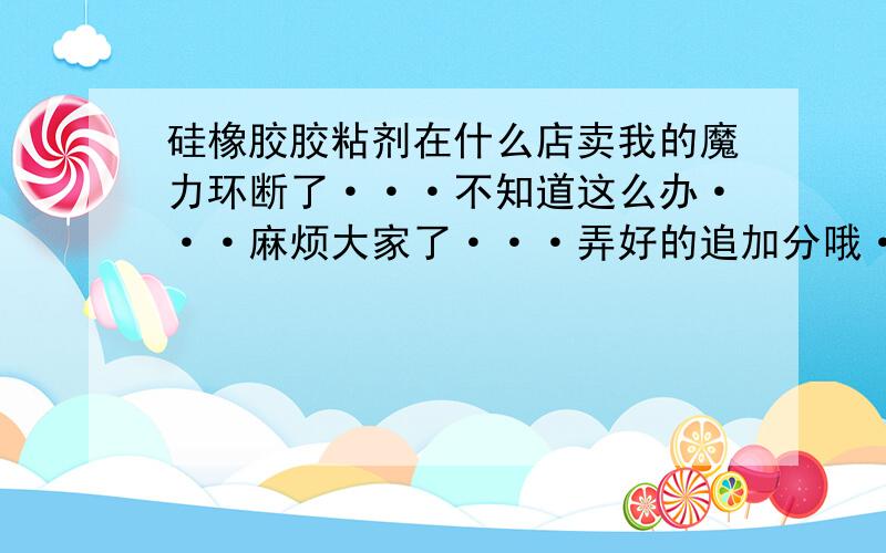 硅橡胶胶粘剂在什么店卖我的魔力环断了···不知道这么办···麻烦大家了···弄好的追加分哦···我住云南玉溪红塔区的··