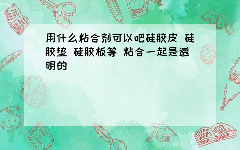 用什么粘合剂可以吧硅胶皮 硅胶垫 硅胶板等 粘合一起是透明的