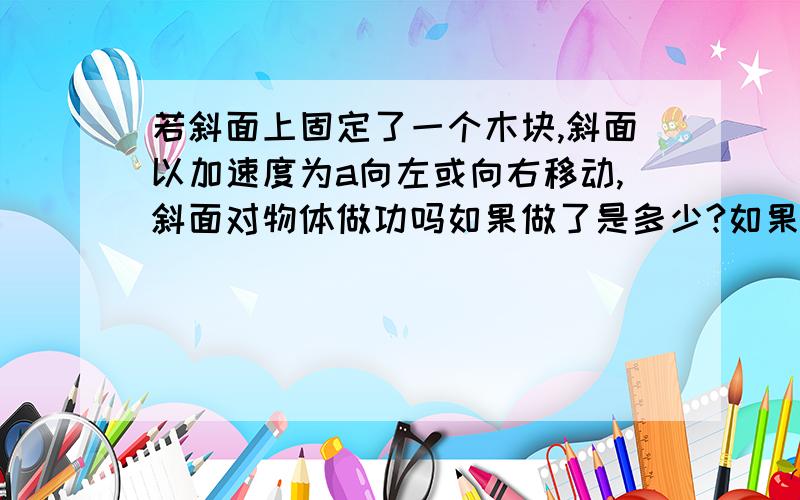 若斜面上固定了一个木块,斜面以加速度为a向左或向右移动,斜面对物体做功吗如果做了是多少?如果斜面匀速想左或右移动,那应该是多少?如果向上或向下移动,那又是多少?