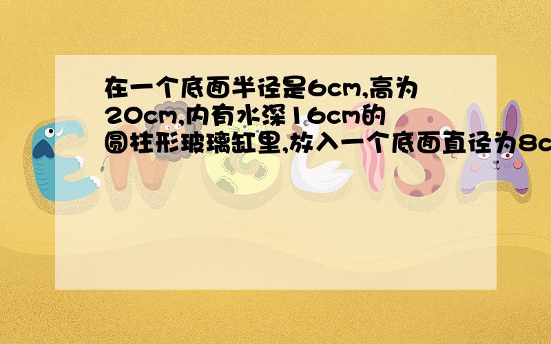 在一个底面半径是6cm,高为20cm,内有水深16cm的圆柱形玻璃缸里,放入一个底面直径为8cm的圆锥体铁块,水面上升了2cm,求放入的圆锥体的高