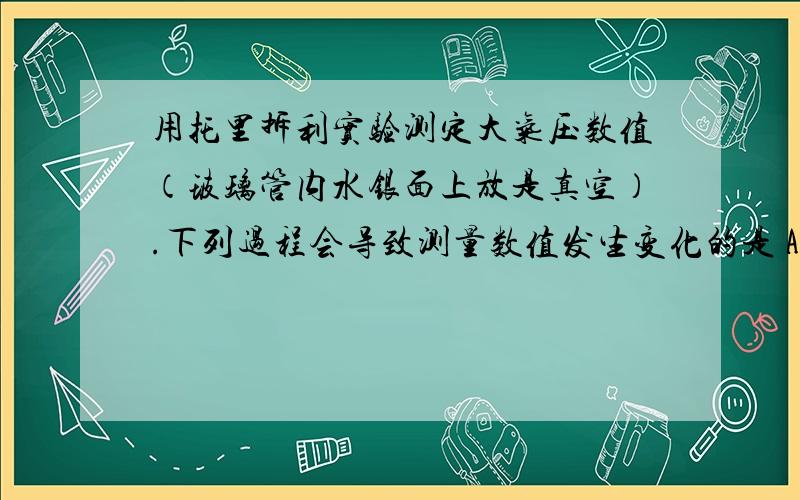 用托里拆利实验测定大气压数值（玻璃管内水银面上放是真空）.下列过程会导致测量数值发生变化的是 A.将试验从山下移到山上.B.是玻璃管稍下降一些.C.使玻璃管稍倾斜一点.D.使用稍粗一点