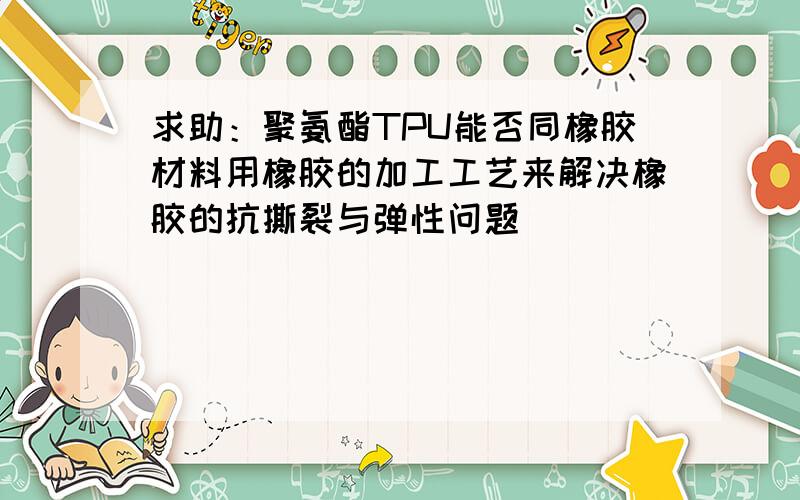 求助：聚氨酯TPU能否同橡胶材料用橡胶的加工工艺来解决橡胶的抗撕裂与弹性问题