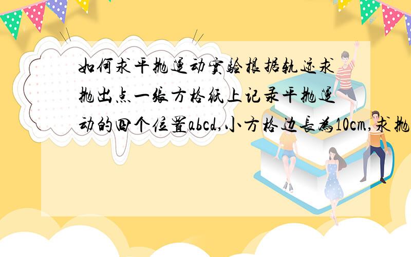 如何求平抛运动实验根据轨迹求抛出点一张方格纸上记录平抛运动的四个位置abcd,小方格边长为10cm,求抛出点坐标.（ab、bc、cd水平间距都为20cm〈即两个单位〉,ab竖直间距为10cm,bc竖直间距20cm,c