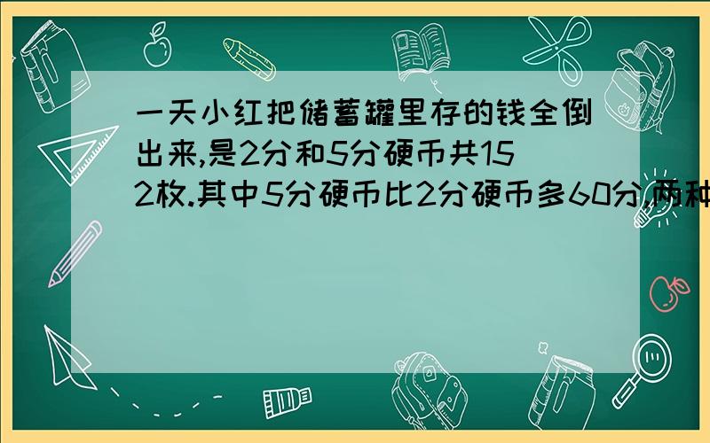 一天小红把储蓄罐里存的钱全倒出来,是2分和5分硬币共152枚.其中5分硬币比2分硬币多60分,两种硬币各有多