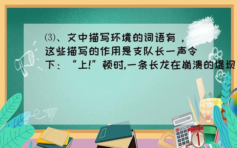 ⑶、文中描写环境的词语有 ,这些描写的作用是支队长一声令下：“上!”顿时,一条长龙在崩溃的堤坝下出现了.官兵们肩扛沉重的沙包,在泥水中来回穿梭.有的为了行走快捷,索性赤脚奔跑起