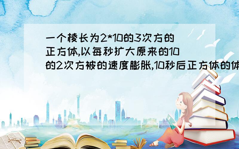 一个棱长为2*10的3次方的正方体,以每秒扩大原来的10的2次方被的速度膨胀,10秒后正方体的体积急!请快回答, 谢谢!