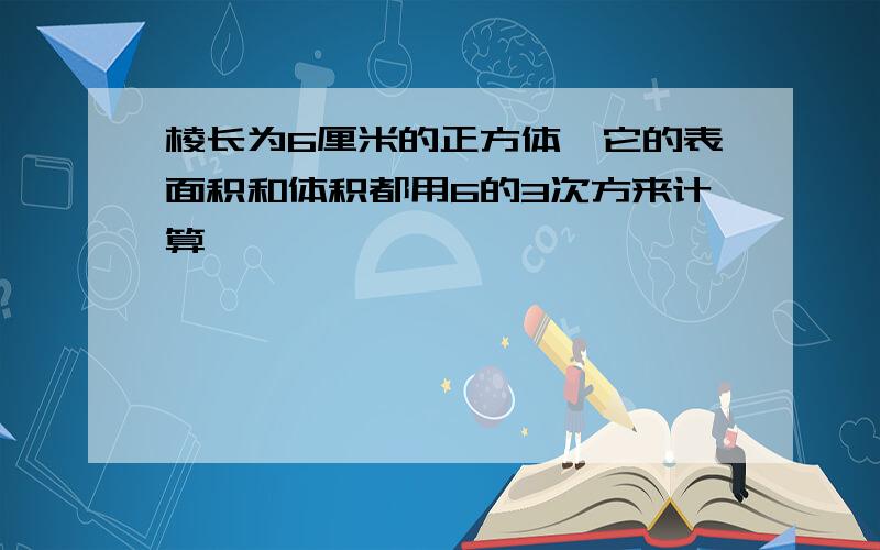 棱长为6厘米的正方体,它的表面积和体积都用6的3次方来计算,