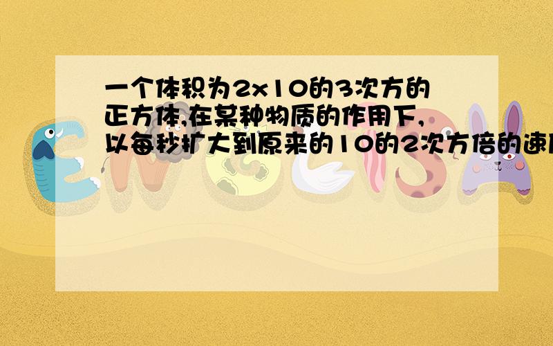 一个体积为2x10的3次方的正方体,在某种物质的作用下,以每秒扩大到原来的10的2次方倍的速度膨胀,则经过10秒正方体的体积为多少