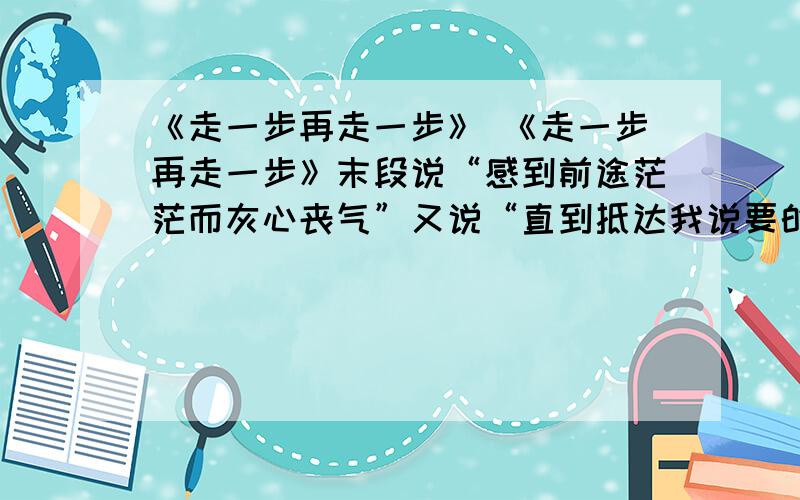 《走一步再走一步》 《走一步再走一步》末段说“感到前途茫茫而灰心丧气”又说“直到抵达我说要的地方”既然要到的地方很明确,为什么又说“前途茫茫”呢?