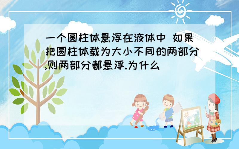 一个圆柱体悬浮在液体中 如果把圆柱体载为大小不同的两部分,则两部分都悬浮.为什么