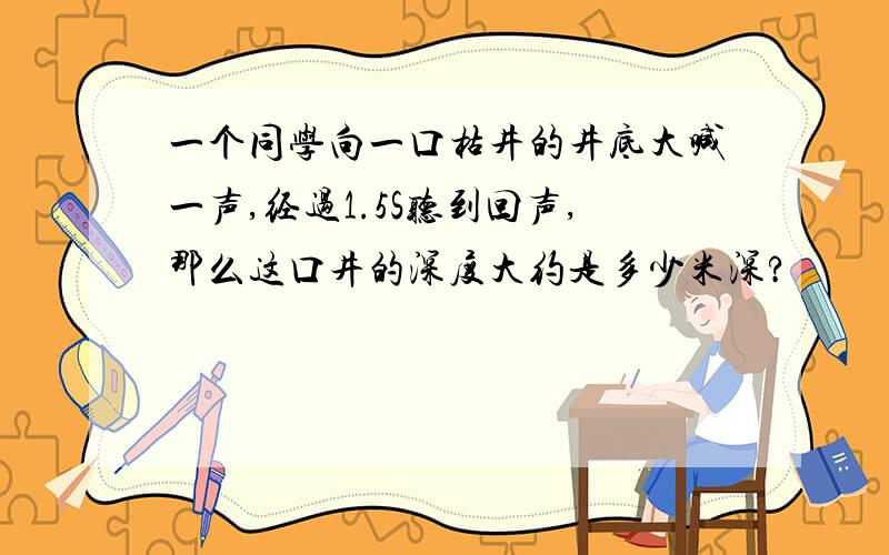 一个同学向一口枯井的井底大喊一声,经过1.5S听到回声,那么这口井的深度大约是多少米深?