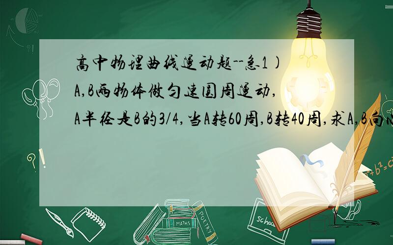 高中物理曲线运动题--急1)A,B两物体做匀速圆周运动,A半径是B的3/4,当A转60周,B转40周,求A,B向心加速度之比.2）质量为2000kg汽车做半径为40m,车速为36km/h,则需向心力多大?由什么提供?若最大静摩擦