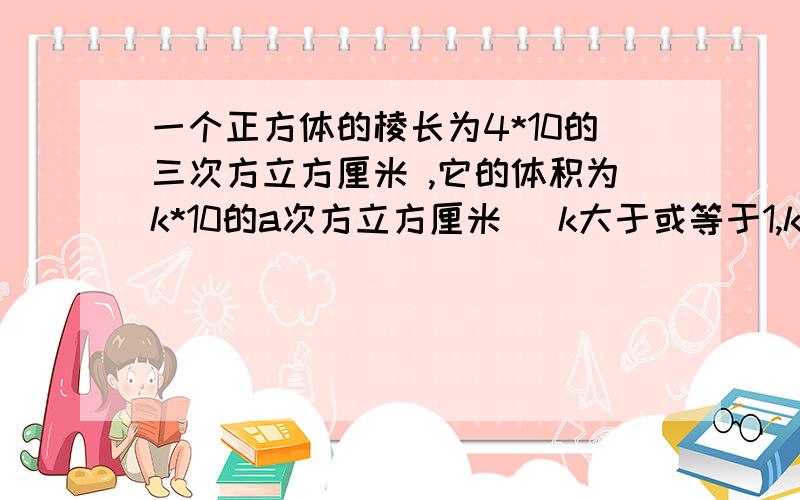 一个正方体的棱长为4*10的三次方立方厘米 ,它的体积为k*10的a次方立方厘米 (k大于或等于1,k小于10 ,a是正整数）则k=?a=?