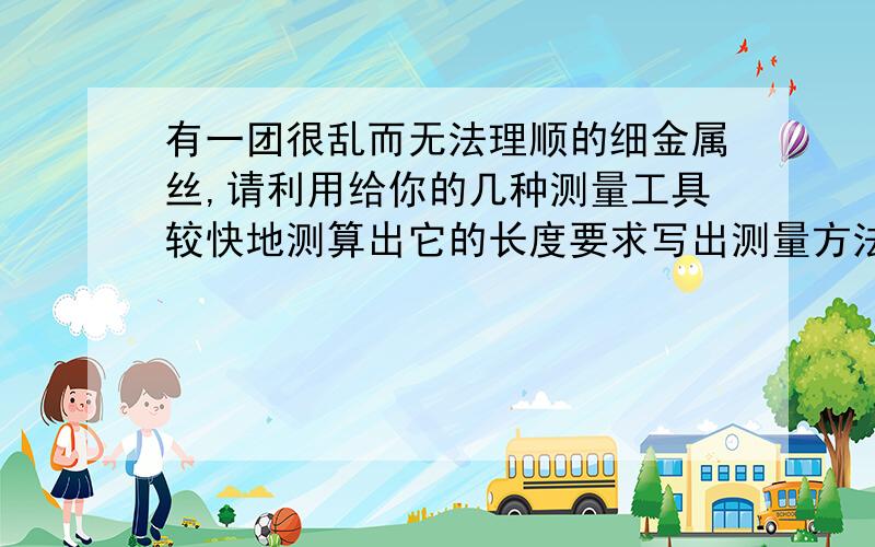 有一团很乱而无法理顺的细金属丝,请利用给你的几种测量工具较快地测算出它的长度要求写出测量方法的主要步骤及计算式（1）给你最小刻度尺是毫米的刻度尺一把,托盘天平一台; (2)给你