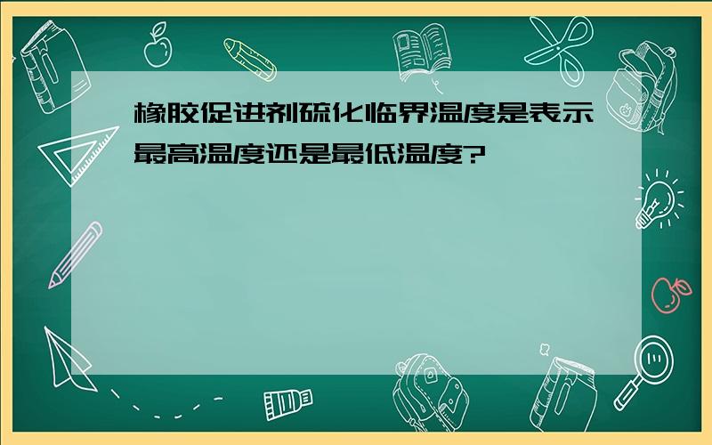 橡胶促进剂硫化临界温度是表示最高温度还是最低温度?