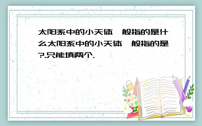 太阳系中的小天体一般指的是什么太阳系中的小天体一般指的是?.只能填两个.