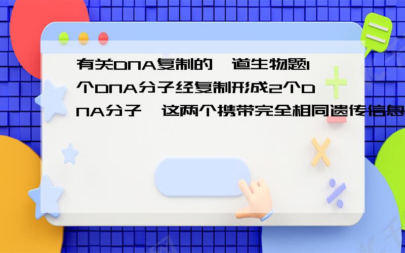 有关DNA复制的一道生物题1个DNA分子经复制形成2个DNA分子,这两个携带完全相同遗传信息的DNA分子彼此分离发生在：A细胞分裂间期B减一后期C减一后期和有丝后期D减二后期和有丝后期答案上是