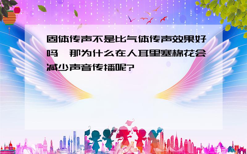 固体传声不是比气体传声效果好吗,那为什么在人耳里塞棉花会减少声音传播呢?