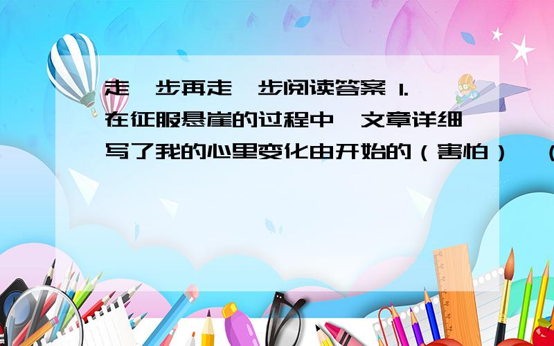 走一步再走一步阅读答案 1.在征服悬崖的过程中,文章详细写了我的心里变化由开始的（害怕）—（）—（ ）—（ ）.2.文中两次写到我的哭泣,这两次哭泣有什么不同?3.请用简练的语言概括这