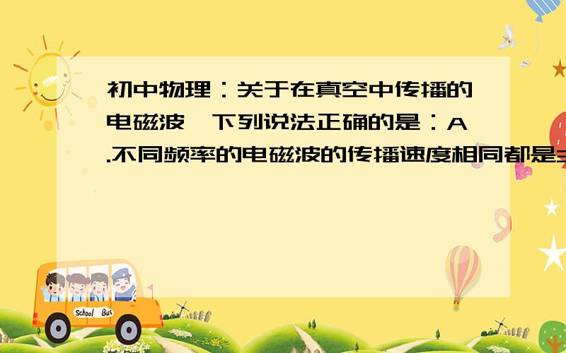 初中物理：关于在真空中传播的电磁波,下列说法正确的是：A.不同频率的电磁波的传播速度相同都是3*10八次方m|s B.频率越高的电磁波,波长越小 C.频率越高的电磁波,波长越大 D.波长越大的电