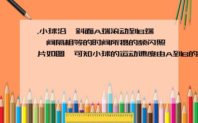 .小球沿一斜面A端滚动到B端,间隔相等的时间所摄的频闪照片如图,可知小球的运动速度由A到B的变化是 小球