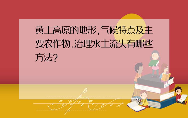 黄土高原的地形,气候特点及主要农作物.治理水土流失有哪些方法?